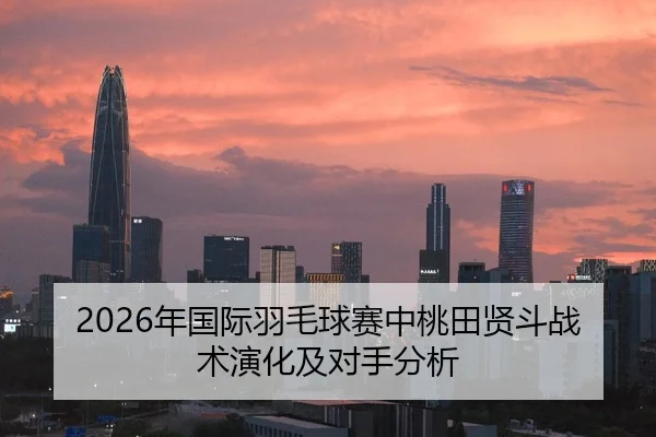 2026年国际羽毛球赛中桃田贤斗战术演化及对手分析